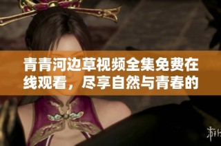 青青河边草视频全集免费在线观看，尽享自然与青春的美好画面