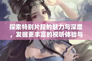 探索特别片段的魅力与深度，发掘更丰富的视听体验与故事内涵