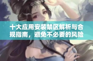 十大应用安装禁区解析与合规指南，避免不必要的风险与麻烦