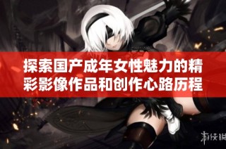 探索国产成年女性魅力的精彩影像作品和创作心路历程