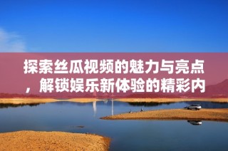 探索丝瓜视频的魅力与亮点，解锁娱乐新体验的精彩内容