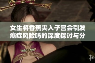 女生将香蕉夹入子宫会引发癌症风险吗的深度探讨与分析
