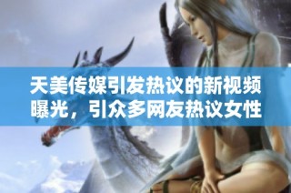 天美传媒引发热议的新视频曝光，引众多网友热议女性话题