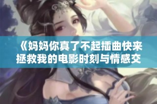 《妈妈你真了不起插曲快来拯救我的电影时刻与情感交织》