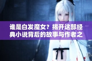 谁是白发魔女？揭开这部经典小说背后的故事与作者之谜