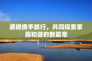 婆媳携手旅行，共同探索家庭和谐的新篇章