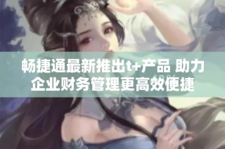 畅捷通最新推出t+产品 助力企业财务管理更高效便捷