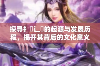 探寻扌喿辶畐的起源与发展历程，揭开其背后的文化意义