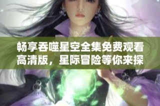 畅享吞噬星空全集免费观看高清版，星际冒险等你来探索