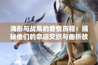 海彤与战胤的爱情历程：揭秘他们的命运交织与曲折故事
