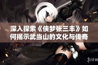 深入探索《侠梦张三丰》如何揭示武当山的文化与传奇魅力