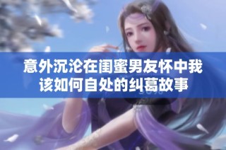 意外沉沦在闺蜜男友怀中我该如何自处的纠葛故事