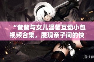 “爸爸与女儿温馨互动小包视频合集，展现亲子间的快乐时光”