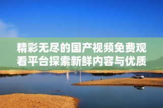 精彩无尽的国产视频免费观看平台探索新鲜内容与优质体验