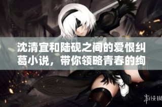 沈清宜和陆砚之间的爱恨纠葛小说，带你领略青春的绚烂与悲伤