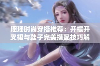 瑶瑶时尚穿搭推荐：开襟开叉裙与鞋子完美搭配技巧解析