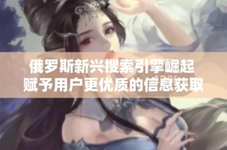 俄罗斯新兴搜索引擎崛起 赋予用户更优质的信息获取体验