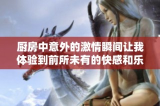 厨房中意外的激情瞬间让我体验到前所未有的快感和乐趣