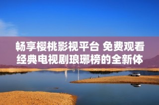 畅享樱桃影视平台 免费观看经典电视剧琅琊榜的全新体验