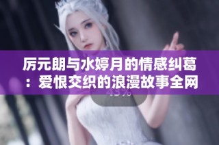 厉元朗与水婷月的情感纠葛：爱恨交织的浪漫故事全网免费阅读