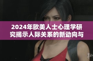 2024年欧美人士心理学研究揭示人际关系的新动向与挑战