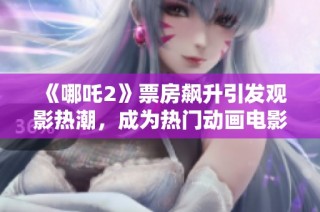 《哪吒2》票房飙升引发观影热潮，成为热门动画电影新标杆