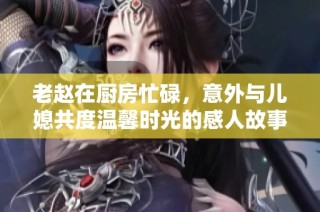 老赵在厨房忙碌，意外与儿媳共度温馨时光的感人故事