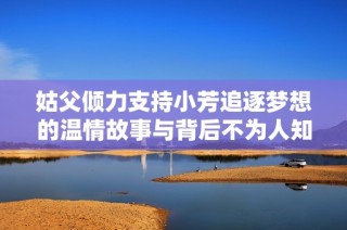 姑父倾力支持小芳追逐梦想的温情故事与背后不为人知的秘密