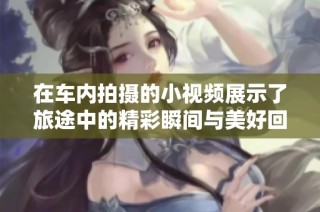 在车内拍摄的小视频展示了旅途中的精彩瞬间与美好回忆