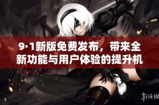 9·1新版免费发布，带来全新功能与用户体验的提升机会