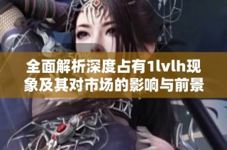 全面解析深度占有1lvlh现象及其对市场的影响与前景展望