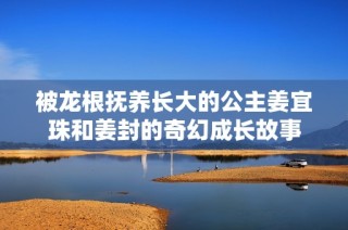 被龙根抚养长大的公主姜宜珠和姜封的奇幻成长故事