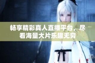 畅享精彩真人直播平台，尽看海量大片乐趣无穷