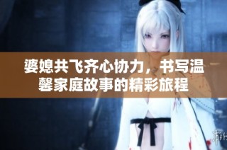 婆媳共飞齐心协力，书写温馨家庭故事的精彩旅程