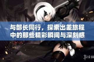 与部长同行，探索出差旅程中的那些精彩瞬间与深刻感悟