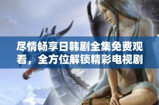 尽情畅享日韩剧全集免费观看，全方位解锁精彩电视剧新体验