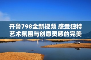 开鲁798全新视频 感受独特艺术氛围与创意灵感的完美结合