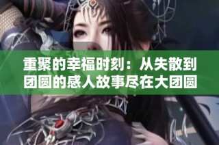 重聚的幸福时刻：从失散到团圆的感人故事尽在大团圆结1至6章