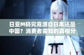 日亚M码究竟源自日本还是中国？消费者需知的真相分析