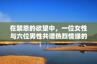 在禁忌的欲望中，一位女性与六位男性共谱热烈情缘的故事