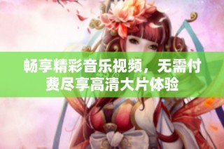 畅享精彩音乐视频，无需付费尽享高清大片体验