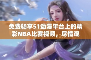 免费畅享51动漫平台上的精彩NBA比赛视频，尽情观看享不停