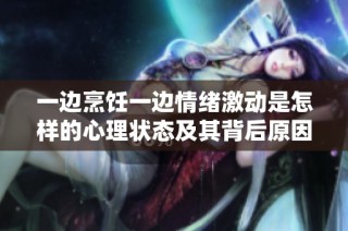一边烹饪一边情绪激动是怎样的心理状态及其背后原因探究
