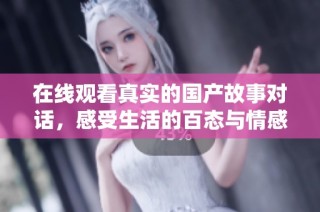 在线观看真实的国产故事对话，感受生活的百态与情感的真实互动