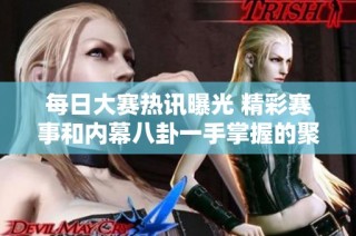 每日大赛热讯曝光 精彩赛事和内幕八卦一手掌握的聚集地