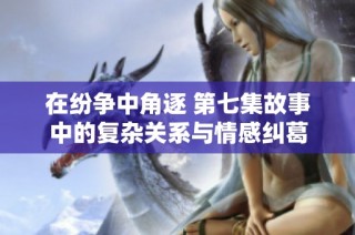 在纷争中角逐 第七集故事中的复杂关系与情感纠葛