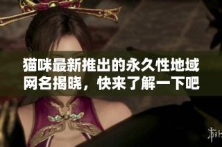 猫咪最新推出的永久性地域网名揭晓，快来了解一下吧