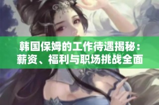 韩国保姆的工作待遇揭秘：薪资、福利与职场挑战全面分析