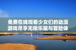 免费在线观看少女们的动漫游戏尽享无限乐趣与冒险体验