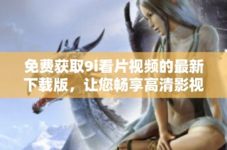 免费获取9i看片视频的最新下载版，让您畅享高清影视体验